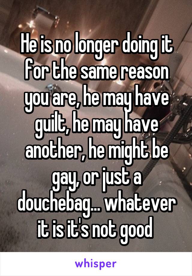 He is no longer doing it for the same reason you are, he may have guilt, he may have another, he might be gay, or just a douchebag... whatever it is it's not good 