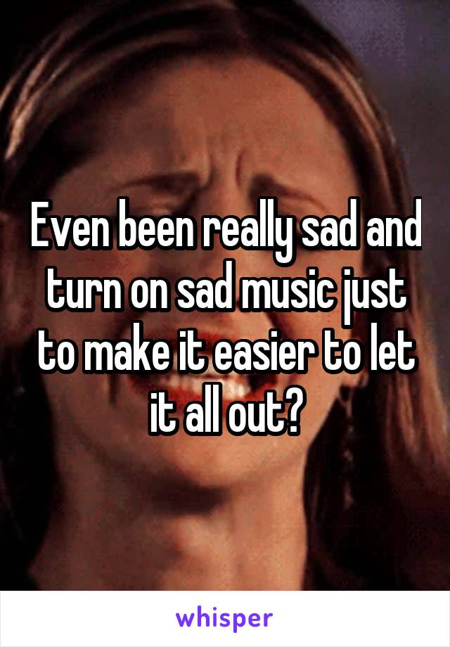 Even been really sad and turn on sad music just to make it easier to let it all out?