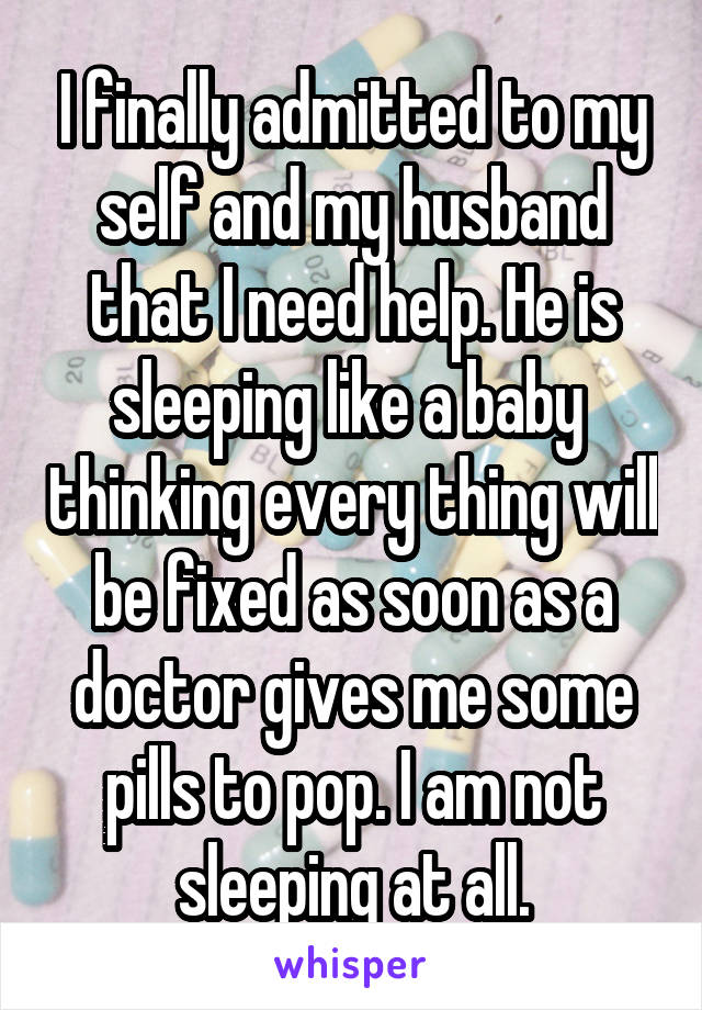 I finally admitted to my self and my husband that I need help. He is sleeping like a baby  thinking every thing will be fixed as soon as a doctor gives me some pills to pop. I am not sleeping at all.