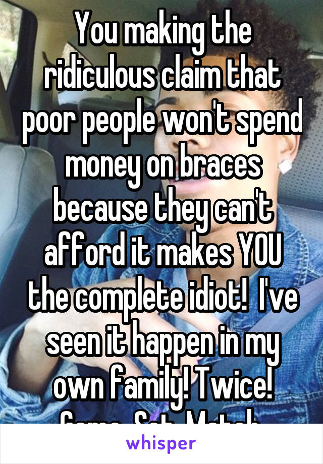 You making the ridiculous claim that poor people won't spend money on braces because they can't afford it makes YOU the complete idiot!  I've seen it happen in my own family! Twice! Game. Set. Match.