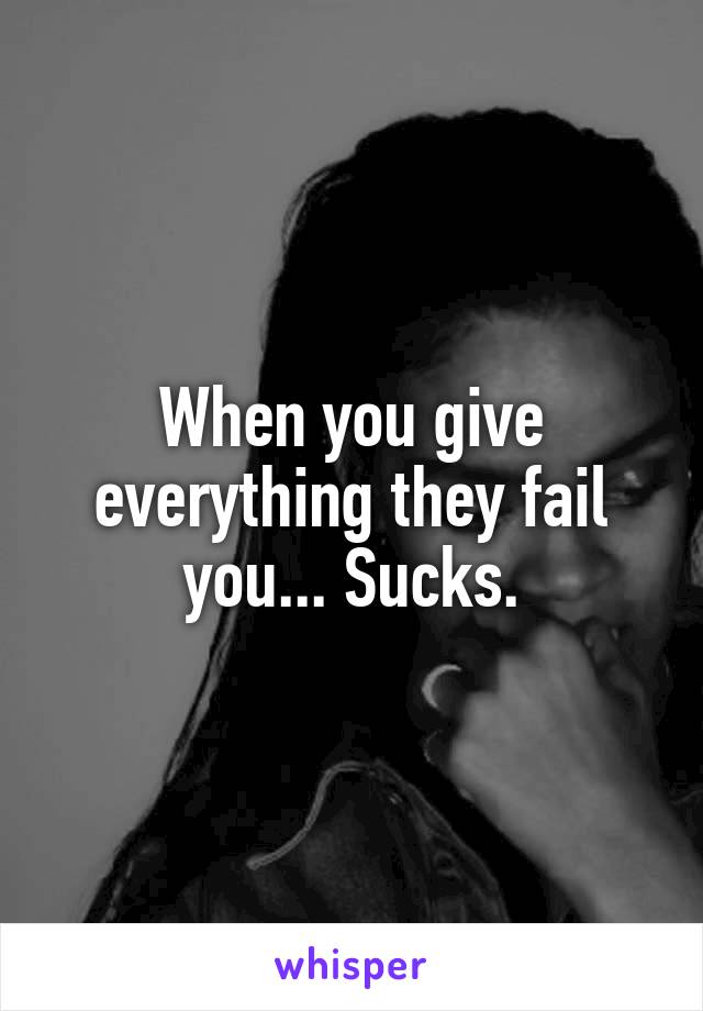 When you give everything they fail you... Sucks.