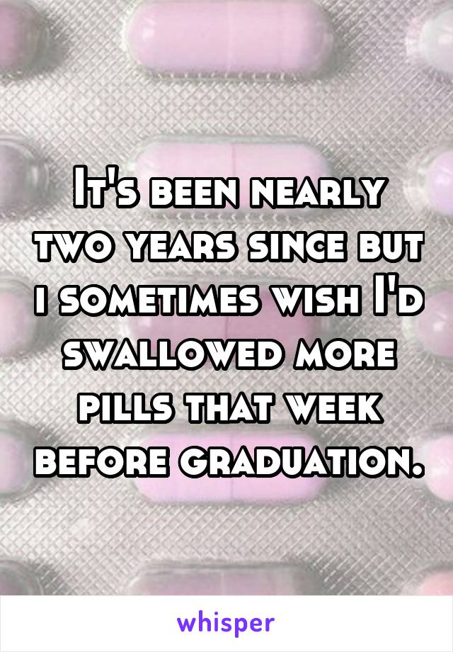 It's been nearly two years since but i sometimes wish I'd swallowed more pills that week before graduation.