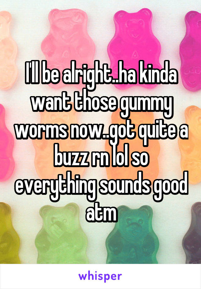 I'll be alright..ha kinda want those gummy worms now..got quite a buzz rn lol so everything sounds good atm