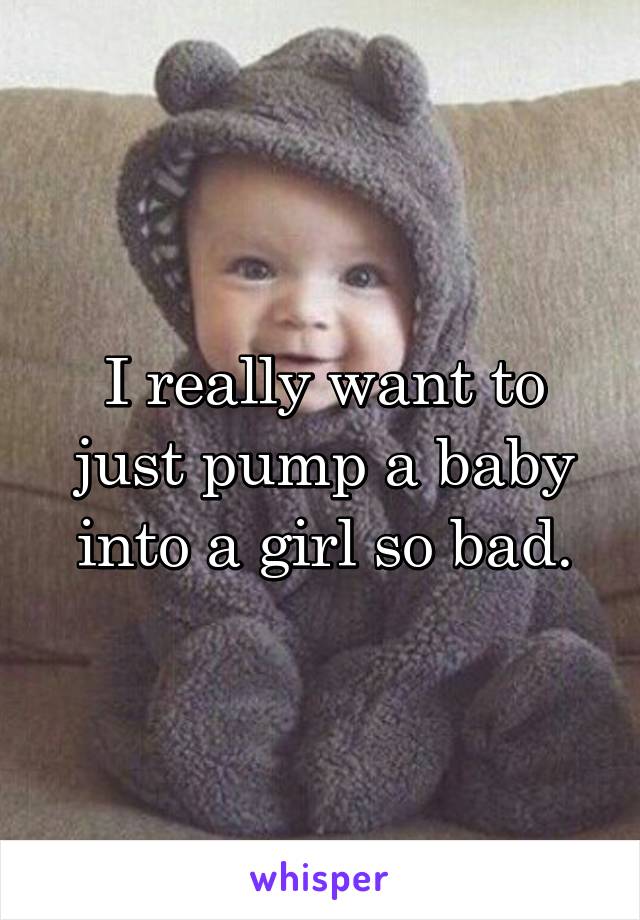 I really want to just pump a baby into a girl so bad.