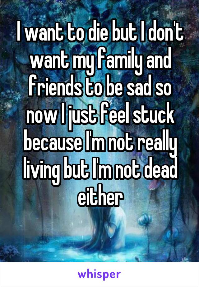 I want to die but I don't want my family and friends to be sad so now I just feel stuck because I'm not really living but I'm not dead either

