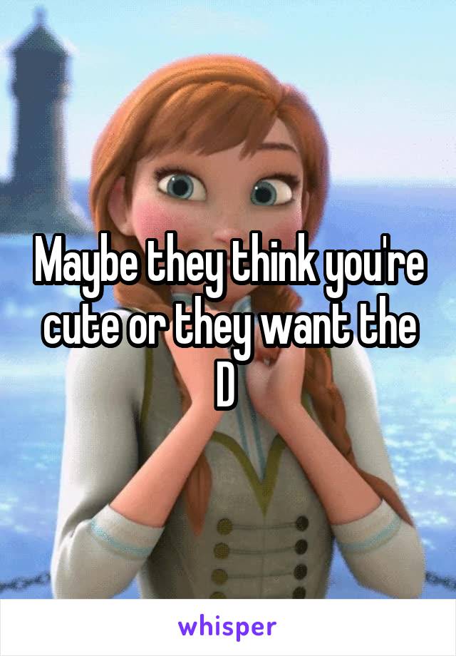 Maybe they think you're cute or they want the D 