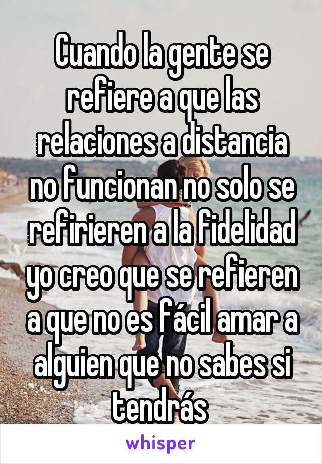 Cuando la gente se refiere a que las relaciones a distancia no funcionan no solo se refirieren a la fidelidad yo creo que se refieren a que no es fácil amar a alguien que no sabes si tendrás 