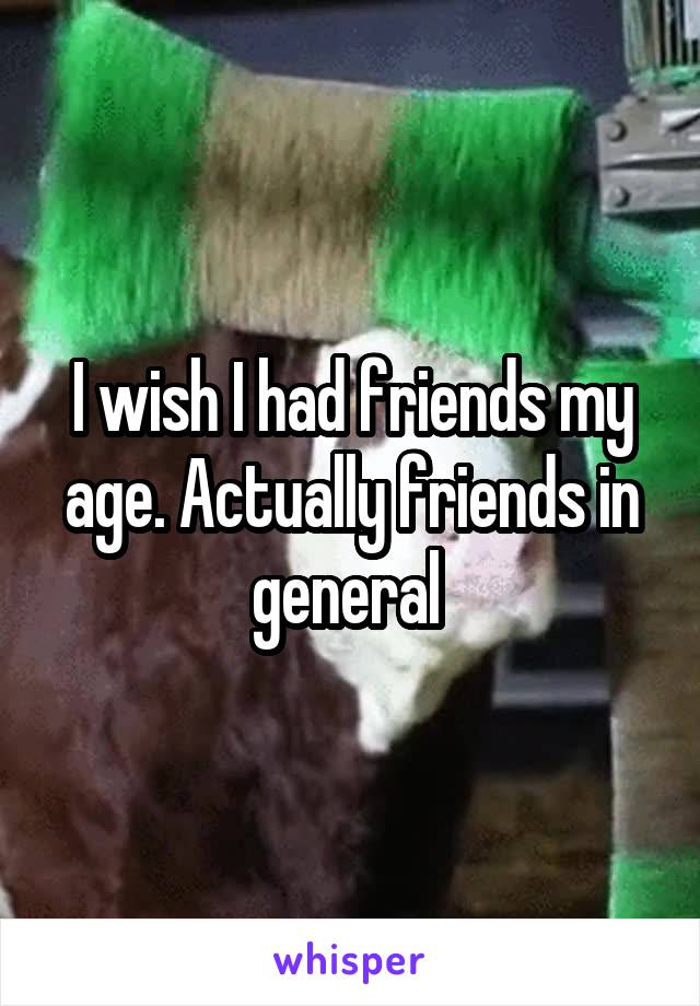 I wish I had friends my age. Actually friends in general 