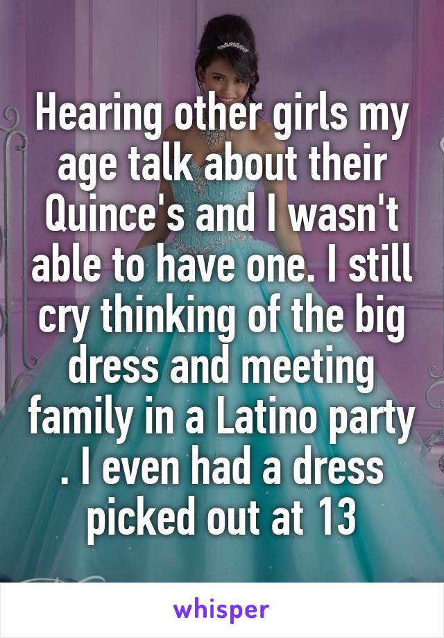 Hearing other girls my age talk about their Quince's and I wasn't able to have one. I still cry thinking of the big dress and meeting family in a Latino party . I even had a dress picked out at 13