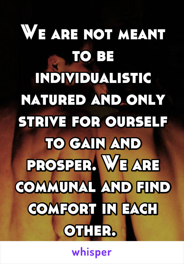 We are not meant to be individualistic natured and only strive for ourself to gain and prosper. We are communal and find comfort in each other. 