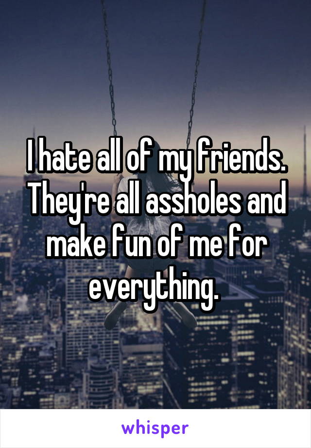 I hate all of my friends. They're all assholes and make fun of me for everything. 