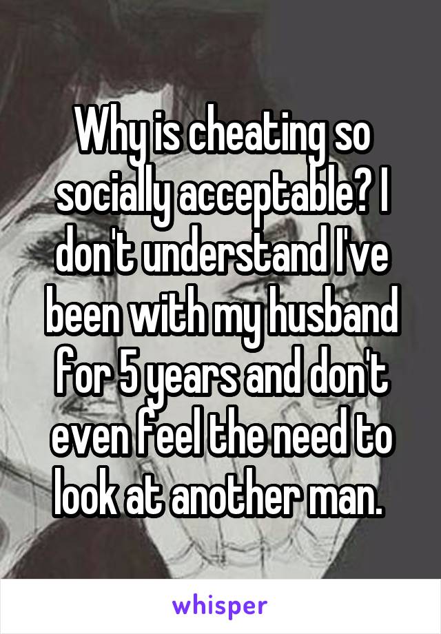 Why is cheating so socially acceptable? I don't understand I've been with my husband for 5 years and don't even feel the need to look at another man. 