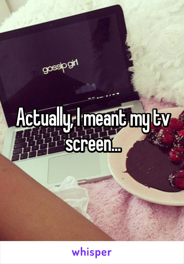 Actually, I meant my tv screen...