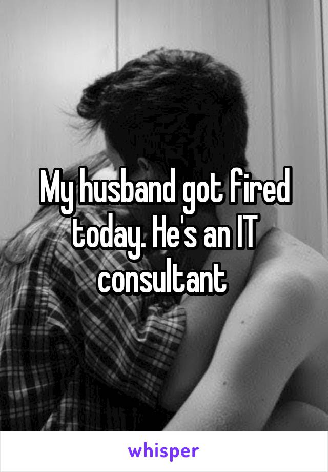 My husband got fired today. He's an IT consultant 