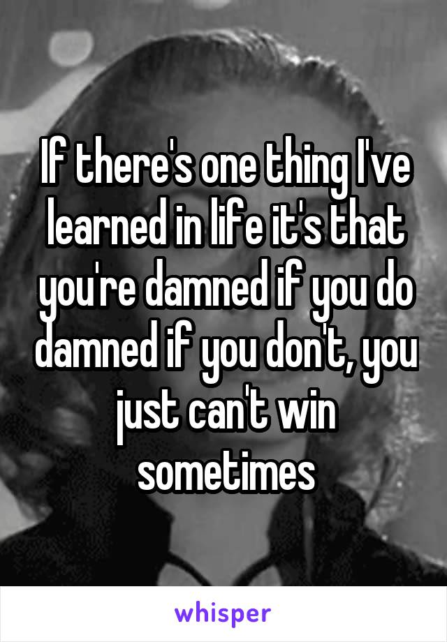 If there's one thing I've learned in life it's that you're damned if you do damned if you don't, you just can't win sometimes