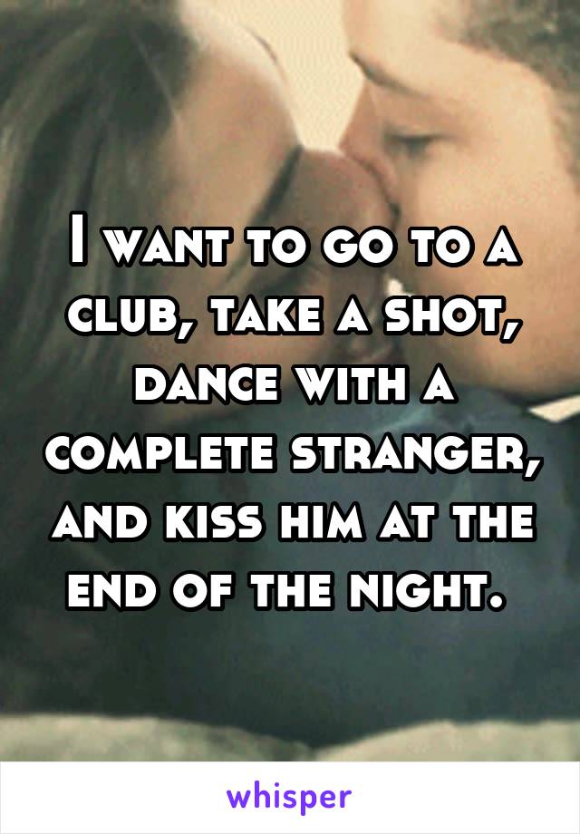 I want to go to a club, take a shot, dance with a complete stranger, and kiss him at the end of the night. 