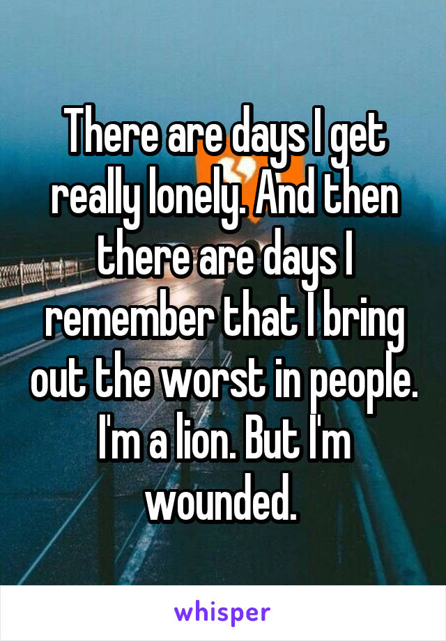 There are days I get really lonely. And then there are days I remember that I bring out the worst in people. I'm a lion. But I'm wounded. 