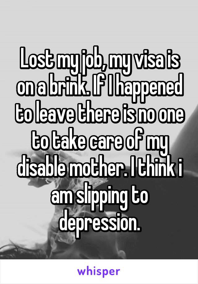 Lost my job, my visa is on a brink. If I happened to leave there is no one to take care of my disable mother. I think i am slipping to depression.