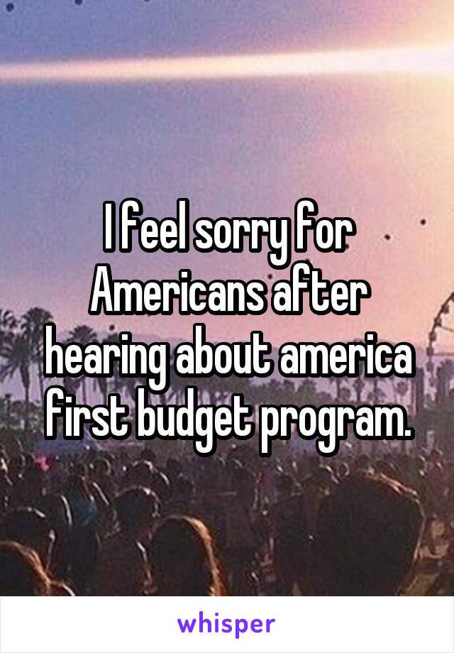 I feel sorry for Americans after hearing about america first budget program.