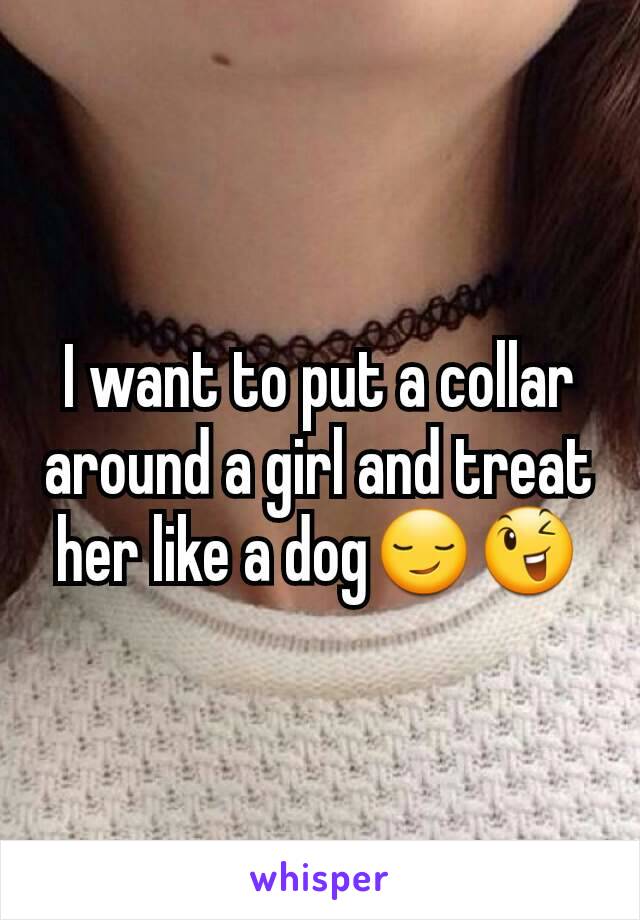 I want to put a collar around a girl and treat her like a dog😏😉