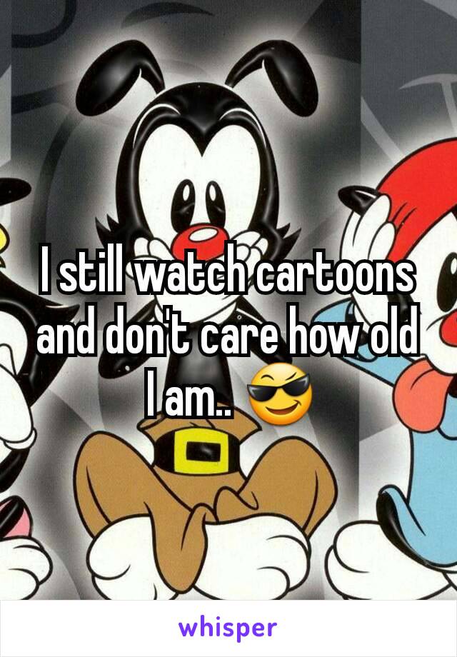 I still watch cartoons and don't care how old
 I am.. 😎