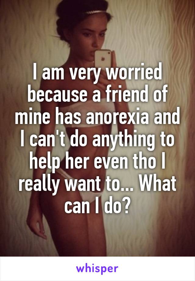 I am very worried because a friend of mine has anorexia and I can't do anything to help her even tho I really want to... What can I do?