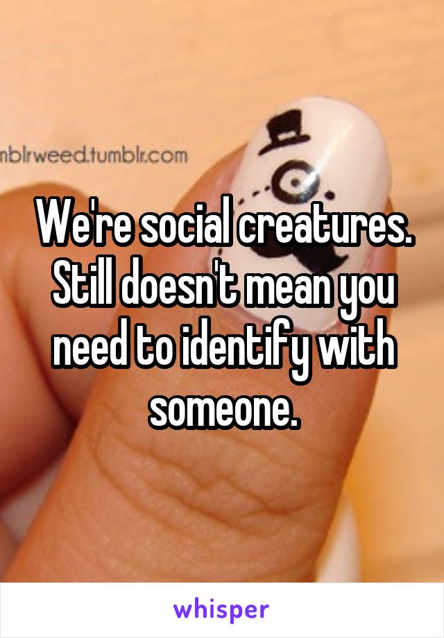 We're social creatures. Still doesn't mean you need to identify with someone.