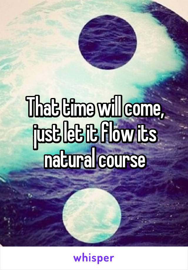 That time will come, just let it flow its natural course