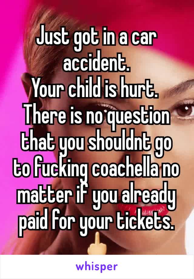 Just got in a car accident.
Your child is hurt. 
There is no question that you shouldnt go to fucking coachella no matter if you already paid for your tickets.
🖕