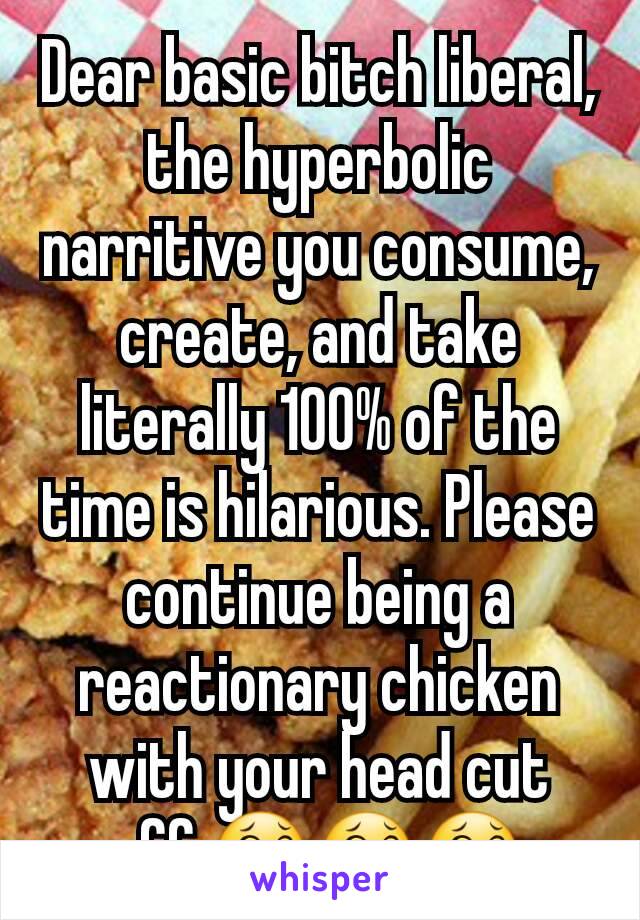 Dear basic bitch liberal, the hyperbolic narritive you consume, create, and take literally 100% of the time is hilarious. Please continue being a reactionary chicken with your head cut off.😂😂😂