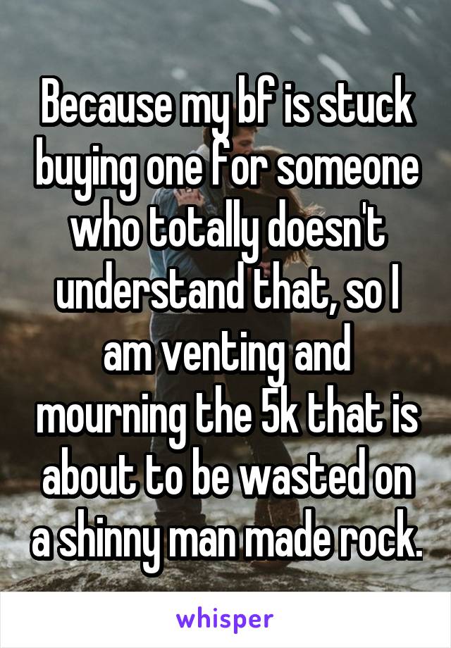 Because my bf is stuck buying one for someone who totally doesn't understand that, so I am venting and mourning the 5k that is about to be wasted on a shinny man made rock.