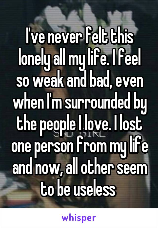 I've never felt this lonely all my life. I feel so weak and bad, even when I'm surrounded by the people I love. I lost one person from my life and now, all other seem to be useless 