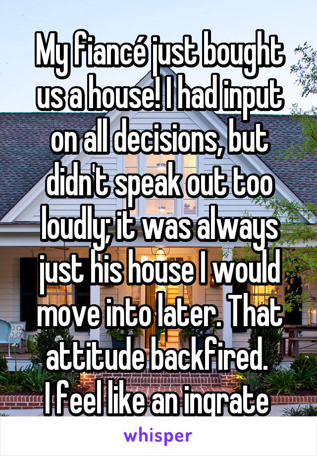 My fiancé just bought us a house! I had input on all decisions, but didn't speak out too loudly; it was always just his house I would move into later. That attitude backfired. 
I feel like an ingrate 