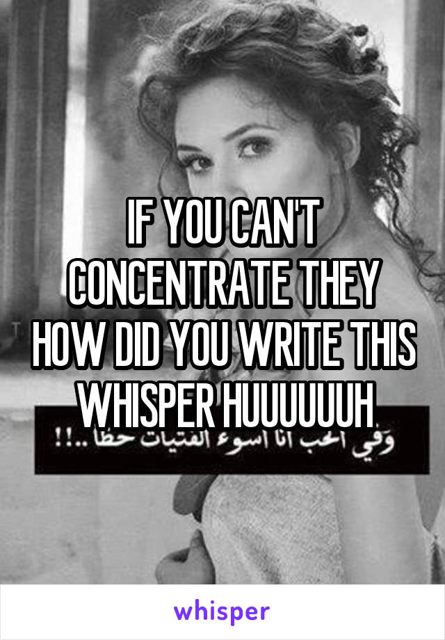 IF YOU CAN'T CONCENTRATE THEY HOW DID YOU WRITE THIS WHISPER HUUUUUUH