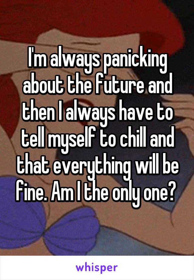 I'm always panicking about the future and then I always have to tell myself to chill and that everything will be fine. Am I the only one? 
