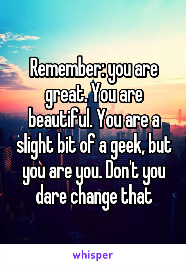 Remember: you are great. You are beautiful. You are a slight bit of a geek, but you are you. Don't you dare change that