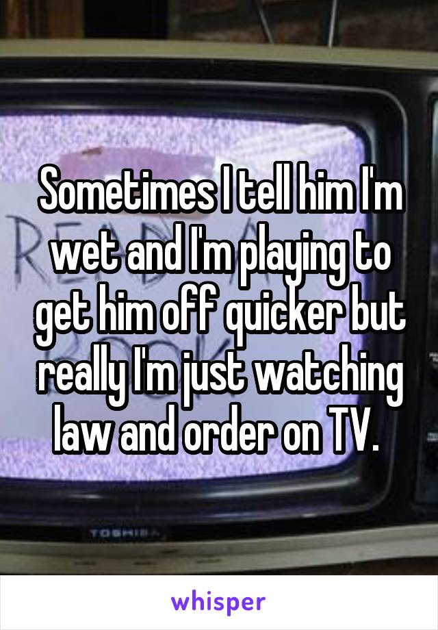 Sometimes I tell him I'm wet and I'm playing to get him off quicker but really I'm just watching law and order on TV. 