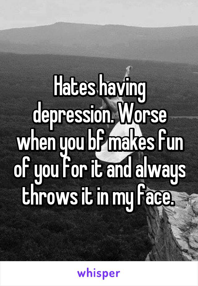 Hates having depression. Worse when you bf makes fun of you for it and always throws it in my face. 