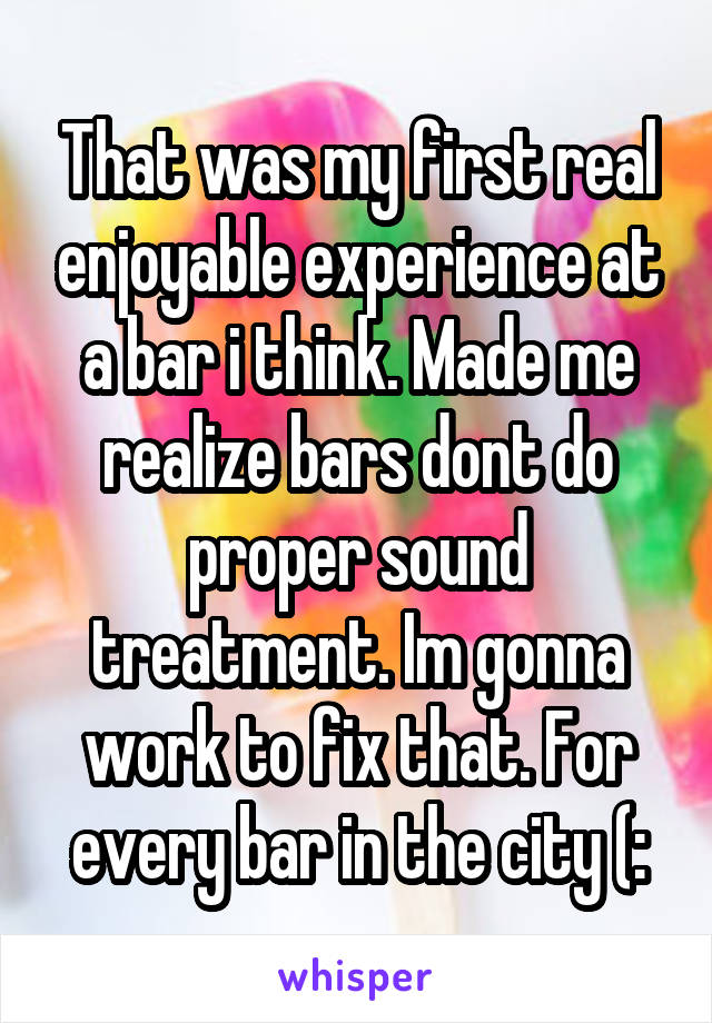 That was my first real enjoyable experience at a bar i think. Made me realize bars dont do proper sound treatment. Im gonna work to fix that. For every bar in the city (: