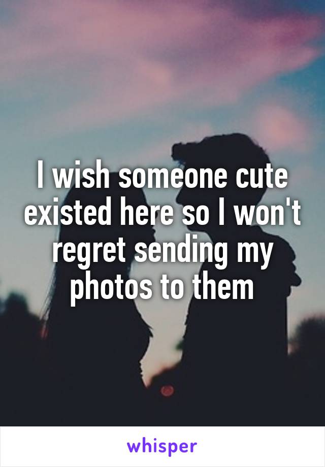 I wish someone cute existed here so I won't regret sending my photos to them