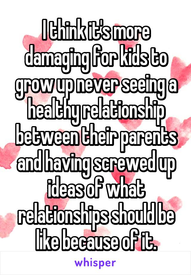 I think it's more damaging for kids to grow up never seeing a healthy relationship between their parents and having screwed up ideas of what relationships should be like because of it.