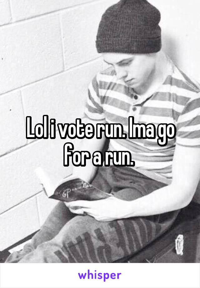 Lol i vote run. Ima go for a run. 