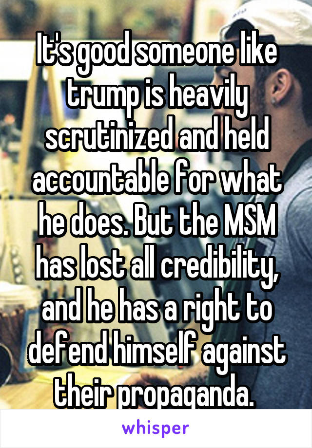 It's good someone like trump is heavily scrutinized and held accountable for what he does. But the MSM has lost all credibility, and he has a right to defend himself against their propaganda. 