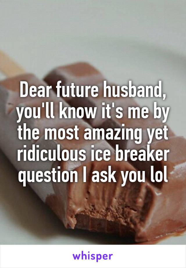 Dear future husband, you'll know it's me by the most amazing yet ridiculous ice breaker question I ask you lol