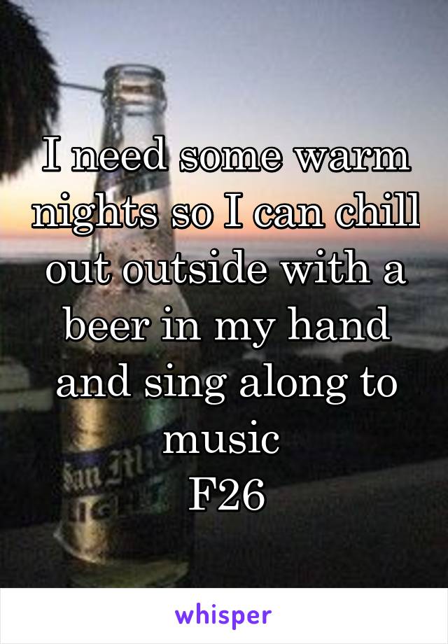 I need some warm nights so I can chill out outside with a beer in my hand and sing along to music 
F26