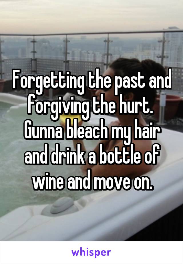 Forgetting the past and forgiving the hurt. 
Gunna bleach my hair and drink a bottle of wine and move on.