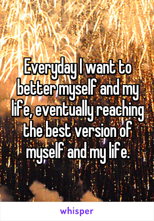 Everyday I want to better myself and my life, eventually reaching the best version of myself and my life.