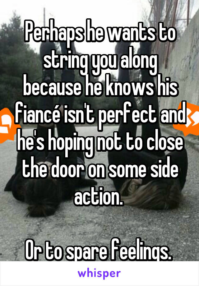 Perhaps he wants to string you along because he knows his fiancé isn't perfect and he's hoping not to close the door on some side action. 

Or to spare feelings. 