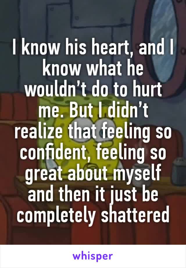 I know his heart, and I know what he wouldn’t do to hurt me. But I didn’t realize that feeling so confident, feeling so great about myself and then it just be completely shattered