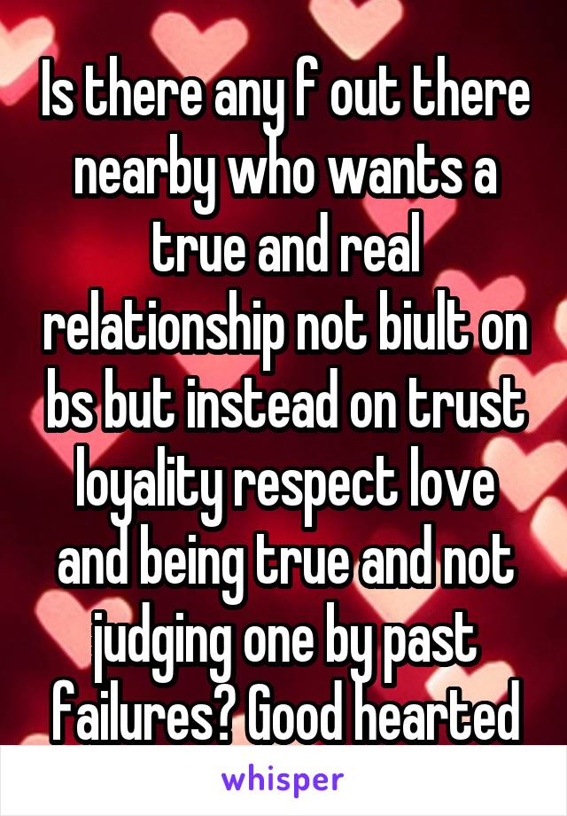 Is there any f out there nearby who wants a true and real relationship not biult on bs but instead on trust loyality respect love and being true and not judging one by past failures? Good hearted